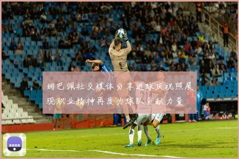 姆巴佩社交媒体分享进球庆祝照展现职业精神再度为球队贡献力量