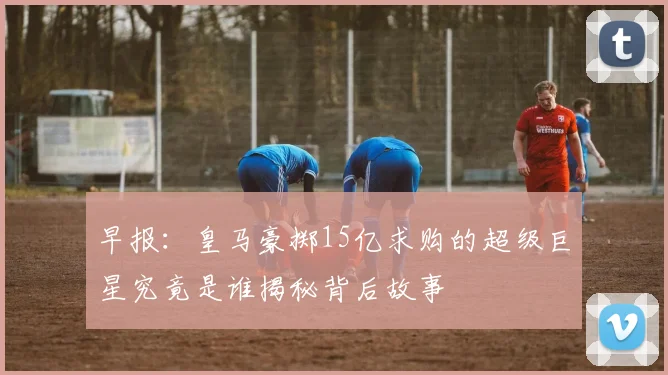 早报：皇马豪掷15亿求购的超级巨星究竟是谁揭秘背后故事