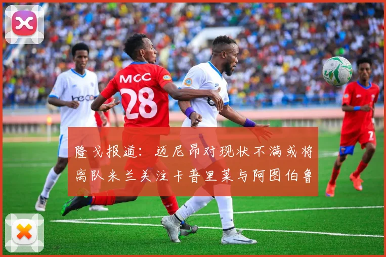 隆戈报道：迈尼昂对现状不满或将离队米兰关注卡普里莱与阿图伯鲁转会动态