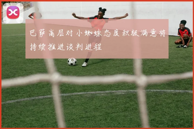 巴萨高层对小蜘蛛态度积极满意将持续推进谈判进程