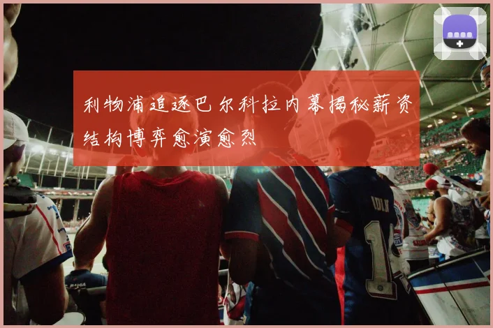 利物浦追逐巴尔科拉内幕揭秘薪资结构博弈愈演愈烈