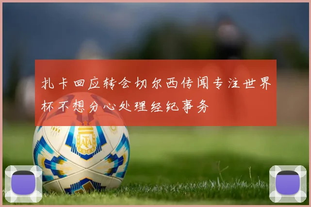 扎卡回应转会切尔西传闻专注世界杯不想分心处理经纪事务