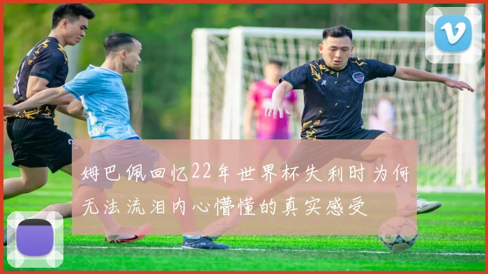 姆巴佩回忆22年世界杯失利时为何无法流泪内心懵懂的真实感受