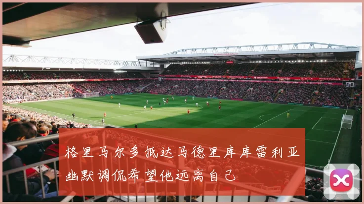 格里马尔多抵达马德里库库雷利亚幽默调侃希望他远离自己