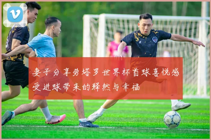 妻子分享劳塔罗世界杯首球喜悦感受进球带来的释然与幸福