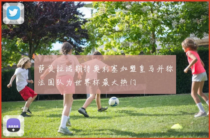 萨莫拉诺期待奥利塞加盟皇马并称法国队为世界杯最大热门