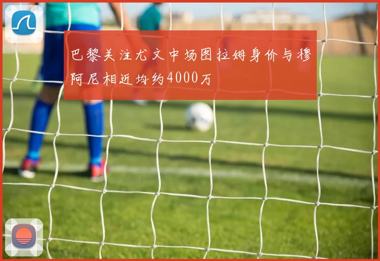 巴黎关注尤文中场图拉姆身价与穆阿尼相近均约4000万