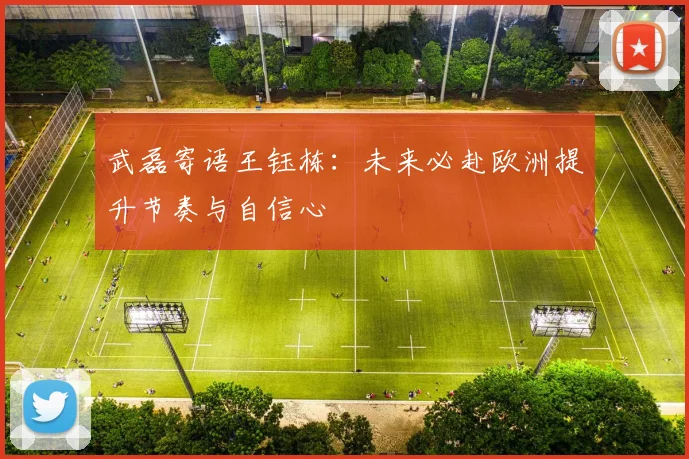 武磊寄语王钰栋：未来必赴欧洲提升节奏与自信心