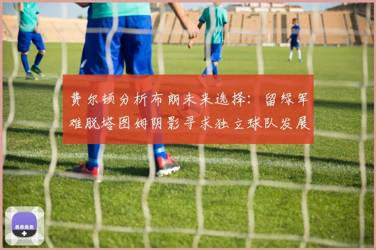 费尔顿分析布朗未来选择：留绿军难脱塔图姆阴影寻求独立球队发展